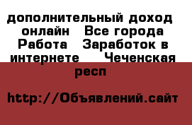 дополнительный доход  онлайн - Все города Работа » Заработок в интернете   . Чеченская респ.